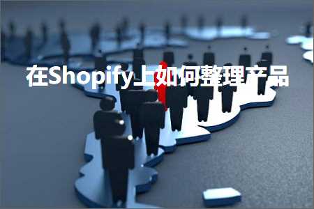 跨境电商知识:在Shopify上如何整理产品